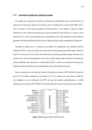70
3.4.2 Generación de señales por variación de tensión
Las señales por variación de tensión las utilizaremos principalmente para la simulación de las
señales de los sensores de gestión de el motor, es decir las señales de los sensores TPS, MAP, IAT y
ECT, los cuales si bien tienen principios de funcionamiento y usos distintos, todas las señales
resultantes son una variación de tensión que oscila de acuerdo al sensor desde 0.3 v, hasta un valor
máximo de 4.7 v, estos valores tendrían que ser programados uno a uno tomando en cuenta distintos
parámetros de funcionamiento del motor como su régimen de giro, carga y temperatura de operación.
Teniendo en cuenta esto y al tratarse de un equipo de comprobación que soportara distintos
modelos de ECU, se opto por utilizar una variación de tensión general que tendrá rangos limites de
entre 0 y 5 voltios, que son los valores de voltaje mínimo y máximo que pueden llegar a alcanzar estos
sensores en su tope de funcionamiento, con lo que se podrá generar toda la gama de variaciones de
tensión requeridas para cada sensor y cada modelo de ECU, a través una configuración abierta que
tendrá cada señal simulada la cual será programable a través del software de control.
Para la simulación de esta señal por variación de tensión se utilizara el PIC 16F876A, el cual nos
provee de 2 de salidas analógicas por los puertos 12 y 13, en nuestro caso necesitamos 4 salidas de
tipo analógicas así que utilizaremos dos PIC’s de este tipo, además aprovecharemos la salida
analógica que nos provee el PIC 16F628A por medio del puerto 9, para la creación de estas 4 señales.
Figura 3.24 Esquema del PIC 16F876A [14]
 