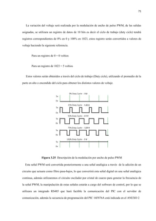 71
La variación del voltaje será realizada por la modulación de ancho de pulso PWM, de las salidas
asignadas, se utilizara un registro de datos de 10 bits es decir el ciclo de trabajo (duty cicle) tendrá
registros correspondientes de 0% en 0 y 100% en 1023, estos registro serán convertidos a valores de
voltaje haciendo la siguiente referencia.
Para un registro de 0 = 0 voltios
Para un registro de 1023 = 5 voltios
Estos valores serán obtenidos a través del ciclo de trabajo (Duty cicle), utilizando el promedio de la
parte en alto o encendido del ciclo para obtener los distintos valores de voltaje.
Figura 3.25 Descripción de la modulación por ancho de pulso PWM
Esta señal PWM será convertida posteriormente a una señal analógica a través de la adición de un
circuito que actuara como filtro pasa-bajos, lo que convertirá esta señal digital en una señal analógica
continua, además utilizaremos el circuito oscilador por cristal de cuarzo para generar la frecuencia de
la señal PWM, la manipulación de estas señales estarán a cargo del software de control, por lo que se
utilizara un integrado RS485 que hará factible la comunicación del PIC con el servidor de
comunicación, además la secuencia de programación del PIC 16F876A está indicada en el ANEXO 2
 