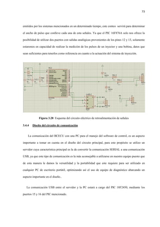 73
emitidos por los sistemas mencionados en un determinado tiempo, este conteo servirá para determinar
el ancho de pulso que conlleve cada una de esta señales. Ya que el PIC 16F876A solo nos ofrece la
posibilidad de utilizar dos puertos con salidas analógicas provenientes de los pines 12 y 13, solamente
estaremos en capacidad de realizar la medición de los pulsos de un inyector y una bobina, datos que
sean suficientes para tenerlos como referencia en cuanto a la actuación del sistema de inyección.
Figura 3.28 Esquema del circuito eléctrico de retroalimentación de señales
3.4.4 Diseño del circuito de comunicación
La comunicación del BCECU con una PC para el manejo del software de control, es un aspecto
importante a tomar en cuenta en el diseño del circuito principal, para este propósito se utilizo un
servidor cuya característica principal es la de convertir la comunicación SERIAL a una comunicación
USB, ya que este tipo de comunicación es la más aconsejable a utilizarse en nuestro equipo puesto que
de esta manera le damos la versatilidad y la portabilidad que este requiere para ser utilizado en
cualquier PC de escritorio portátil, optimizando así el uso de equipo de diagnóstico abarcando un
aspecto importante en el diseño..
La comunicación USB entre el servidor y la PC estará a cargo del PIC 18F2450, mediante los
puertos 15 y 16 del PIC mencionado.
 