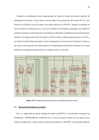 76
Tomando en consideración estos requerimientos se realizo el diseño del circuito eléctrico de
alimentación de tensión, el cual consta en primer lugar de una protección del circuito de 12 V, por
medio de un fusible en caso de cortos o una mala conexión en el BCECU. Seguido se realizado un
circuito básico de alimentación en el cual se ha ubicado dos relevadores principales que tendrán la
misión de controlar los LED ilustrativos de bomba de combustible y alimentación de tensión principal,
también se ha dejado tomas libres de tensión y tierra las cuales se utilizaran para energizar la ECU y
por ultimo terminales libres de tensión y tierra acompañados de resistencias que limitaran el voltaje ya
que estas se utilizaran para los LED ilustrativos en representación de distintos actuadores, los cuales
pueden ser controlados por pulsos positivos o negativos para su activación.
Figura 3.33 Esquema de circuito eléctrico de alimentación de tensión
3.5 Desarrollo del Software de control
Para la elaboración de nuestro software de control del BCECU, se ha utilizado el programa de
NATIONAL INSTRUMENTS, LABVIEW 8.5, el cual nos permite realizar de una manera eficaz
trabajos de adquisición, control, análisis y presentación de datos. LABVIEW es una interfaz poderosa
 