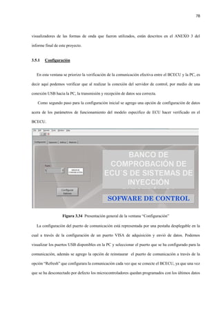 78
visualizadores de las formas de onda que fueron utilizados, están descritos en el ANEXO 3 del
informe final de este proyecto.
3.5.1 Configuración
En esta ventana se priorizo la verificación de la comunicación efectiva entre el BCECU y la PC, es
decir aquí podemos verificar que al realizar la conexión del servidor de control, por medio de una
conexión USB hacia la PC, la transmisión y recepción de datos sea correcta.
Como segundo paso para la configuración inicial se agrego una opción de configuración de datos
acera de los parámetros de funcionamiento del modelo especifico de ECU hacer verificado en el
BCECU.
Figura 3.34 Presentación general de la ventana “Configuración”
La configuración del puerto de comunicación está representada por una pestaña desplegable en la
cual a través de la configuración de un puerto VISA de adquisición y envió de datos. Podemos
visualizar los puertos USB disponibles en la PC y seleccionar el puerto que se ha configurado para la
comunicación, además se agrego la opción de reinstaurar el puerto de comunicación a través de la
opción “Refresh” que configurara la comunicación cada vez que se conecte el BCECU, ya que una vez
que se ha desconectado por defecto los microcontroladores quedan programados con los últimos datos
 