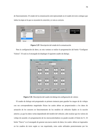 79
de funcionamiento. El estado de la comunicación está representado en el cuadro de texto contiguo que
indica la etapa en la que se encuentra la conexión y si esta es correcta.
Figura 3.35 Descripción del estado de la comunicación
Para la configuración de datos, en esta ventana se realizo la programación del botón “Configurar
Valores”. El cual es el encargado de desplegar el siguiente cuadro de dialogo.
Figura 3.36 Descripción del cuadro de dialogo de configuración de valores
El cuadro de dialogo está programado en primera instancia para guardar los rangos de de voltajes
con sus correspondientes magnitudes físicas las cuales deben ser proporcionales a los datos de
actuación de los sensores en funcionamiento de los modelos de vehículos fijados en la sección
anterior, ya que los datos varían dependiendo del modelo del vehículo, cabe recalcar que los valores de
voltaje de acuerdo a la programación de los microcontroladores no puede exceder el límite de 5v. El
botón “Nuevo” es el encargado de generar una nueva matriz de datos, los cuales deben ser ingresados
en los cuadros de texto según se van requiriendo, estos serán utilizados posteriormente por los
 