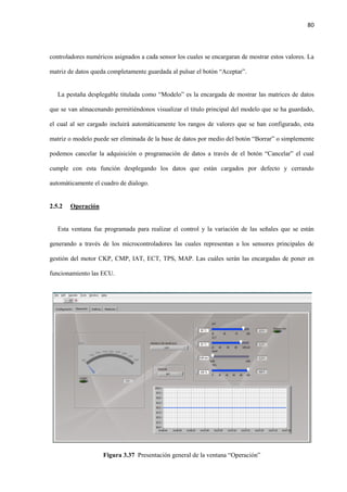 80
controladores numéricos asignados a cada sensor los cuales se encargaran de mostrar estos valores. La
matriz de datos queda completamente guardada al pulsar el botón “Aceptar”.
La pestaña desplegable titulada como “Modelo” es la encargada de mostrar las matrices de datos
que se van almacenando permitiéndonos visualizar el titulo principal del modelo que se ha guardado,
el cual al ser cargado incluirá automáticamente los rangos de valores que se han configurado, esta
matriz o modelo puede ser eliminada de la base de datos por medio del botón “Borrar” o simplemente
podemos cancelar la adquisición o programación de datos a través de el botón “Cancelar” el cual
cumple con esta función desplegando los datos que están cargados por defecto y cerrando
automáticamente el cuadro de dialogo.
2.5.2 Operación
Esta ventana fue programada para realizar el control y la variación de las señales que se están
generando a través de los microcontroladores las cuales representan a los sensores principales de
gestión del motor CKP, CMP, IAT, ECT, TPS, MAP. Las cuáles serán las encargadas de poner en
funcionamiento las ECU.
Figura 3.37 Presentación general de la ventana “Operación”
 