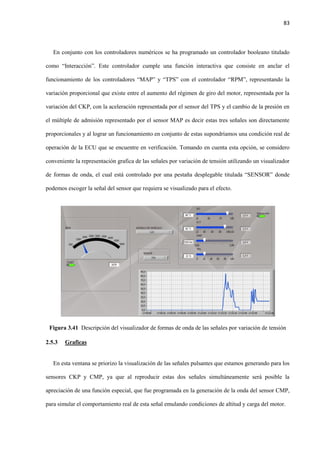 83
En conjunto con los controladores numéricos se ha programado un controlador booleano titulado
como “Interacción”. Este controlador cumple una función interactiva que consiste en anclar el
funcionamiento de los controladores “MAP” y “TPS” con el controlador “RPM”, representando la
variación proporcional que existe entre el aumento del régimen de giro del motor, representada por la
variación del CKP, con la aceleración representada por el sensor del TPS y el cambio de la presión en
el múltiple de admisión representado por el sensor MAP es decir estas tres señales son directamente
proporcionales y al lograr un funcionamiento en conjunto de estas supondríamos una condición real de
operación de la ECU que se encuentre en verificación. Tomando en cuenta esta opción, se considero
conveniente la representación grafica de las señales por variación de tensión utilizando un visualizador
de formas de onda, el cual está controlado por una pestaña desplegable titulada “SENSOR” donde
podemos escoger la señal del sensor que requiera se visualizado para el efecto.
Figura 3.41 Descripción del visualizador de formas de onda de las señales por variación de tensión
2.5.3 Graficas
En esta ventana se priorizo la visualización de las señales pulsantes que estamos generando para los
sensores CKP y CMP, ya que al reproducir estas dos señales simultáneamente será posible la
apreciación de una función especial, que fue programada en la generación de la onda del sensor CMP,
para simular el comportamiento real de esta señal emulando condiciones de altitud y carga del motor.
 