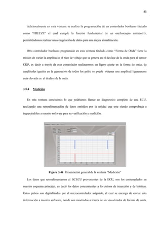85
Adicionalmente en esta ventana se realizo la programación de un controlador booleano titulado
como “FREEZE” el cual cumple la función fundamental de un osciloscopio automotriz,
permitiéndonos realizar una congelación de datos para una mejor visualización.
Otro controlador booleano programado en esta ventana titulado como “Forma de Onda” tiene la
misión de variar la amplitud o el pico de voltaje que se genera en el desfase de la onda para el sensor
CKP, es decir a través de este controlador realizaremos un ligero ajuste en la forma de onda, de
amplitudes iguales en la generación de todos los pulso se puede obtener una amplitud ligeramente
más elevada en el desfase de la onda.
3.5.4 Medición
En esta ventana concluimos lo que podríamos llamar un diagnostico completo de una ECU,
realizando una retroalimentación de datos emitidos por la unidad que este siendo comprobada e
ingresándolas a nuestro software para su verificación y medición.
Figura 3.44 Presentación general de la ventana “Medición”
Los datos que retroalimentamos al BCECU provenientes de la ECU, son los contemplados en
nuestro esquema principal, es decir los datos concernientes a los pulsos de inyección y de bobinas.
Estos pulsos son digitalizados por el microcontrolador asignado, el cual se encarga de enviar esta
información a nuestro software, donde son mostrados a través de un visualizador de formas de onda,
 