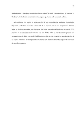 86
adicionalmente a través de la programación de cuadros de texto correspondientes a “Inyector” y
“Bobina” se textualista la duración del ancho de pulso que tienen cada una de esta señales.
Adicionalmente se realizo la programación de dos controladores booleanos denominados
“Inyector” y “Bobina” los cuales dependiendo de su posición, utilizan una programación diferente
hecha en el microcontrolador, para interpretar si el pulso que están recibiendo por parte de la ECU,
proviene de la activación de un transistor del tipo PNP o NPN, lo que obviamente generara una
lectura diferente de datos, esta condición debe ser corregida por esta variación en la programación, de
no hacerse culminaría en una representación errónea de la medición del ancho de pulso de cualquiera
de estos dos actuadores.
 