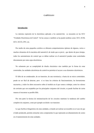 4
CAPÍTULO I
Introducción
La máxima expresión de la electrónica aplicada a los automóviles se encuentra en las ECU
“Unidades Electrónicas de Control”. Se las conoce o también se las puede nombrar como: ECC, ECM,
ECU, ECCS, CPU, etc.
Por medio de estos pequeños cerebros se obtienen comportamientos óptimos de algunos, varios o
muchos elementos de la mecánica del automóvil, de modo que se prevé, que dentro de poco tiempo,
todos los automatismos de control que se deban realizar en el automóvil puedan estar controlados
directamente por estas cajas electrónicas.
No solamente por su complejidad de diseño electrónico sino también por la forma de estar
construidas, las unidades electrónicas de control no permiten el acceso a sus elementos electrónicos.
El fallo de un condensador, de un transistor, de una resistencia, o hasta de un micro controlador,
puede no ser fácil de detectar, pero si se tiene los criterios de funcionamiento, las herramientas
necesarias, y todos los datos necesarios sobre el modulo en el que vamos a trabajar, como los valores
de corriente que son aceptables por los principales conjuntos del circuito, se puede facilitar de cierta
manera el encontrar su posible falla.
Por otra parte la técnica de miniaturización de los circuitos mantiene la tendencia del cambio
completo de conjuntos, como por ejemplo un diodo o un transistor.
Lo que facilita el diagnóstico de estas unidades, evitando así realizar un recambio en el caso de que
el daño producido, permita reinsertar estos componentes lo que representa un abaratamiento de costos
en el mantenimiento de estas unidades.
 