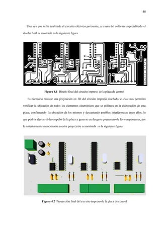 88
Una vez que se ha realizado el circuito eléctrico pertinente, a través del software especializado el
diseño final es mostrado en la siguiente figura.
Figura 4.1 Diseño final del circuito impreso de la placa de control
Es necesario realizar una proyección en 3D del circuito impreso diseñado, el cual nos permitirá
verificar la ubicación de todos los elementos electrónicos que se utilizara en la elaboración de esta
placa, confirmando la ubicación de los mismos y descartando posibles interferencias entre ellos, lo
que podría afectar el desempeño de la placa y generar un desgaste prematuro de los componentes, por
lo anteriormente mencionado nuestra proyección es mostrada en la siguiente figura.
Figura 4.2 Proyección final del circuito impreso de la placa de control
 