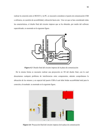 90
realizar la conexión entre el BCECU y la PC, es necesario considerar el puerto de comunicación USB
a utilizarse, en cuestión de accesibilidad y ubicación hacia este. Una vez que se han considerado todas
las características, el diseño final del circuito impreso que se ha obtenido, por medio del software
especializado, es mostrado en la siguiente figura.
Figura 4.3 Diseño final del circuito impreso de la placa de comunicación
De la misma forma es necesario realizar una proyección en 3D del diseño final, con lo cual
descartamos cualquier problema de interferencias entre componentes, además comprobamos la
ubicación de los mismos y en especial del puerto USB el cual debe bridar accesibilidad total para la
conexión, el resultado es mostrado en la siguiente figura.
Figura 4.4 Proyección final del circuito impreso de la placa de comunicación
 