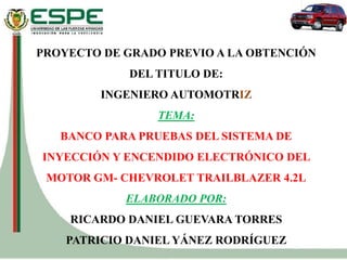 PROYECTO DE GRADO PREVIO A LA OBTENCIÓN
DEL TITULO DE:
INGENIERO AUTOMOTRIZ
TEMA:
BANCO PARA PRUEBAS DEL SISTEMA DE
INYECCIÓN Y ENCENDIDO ELECTRÓNICO DEL
MOTOR GM- CHEVROLET TRAILBLAZER 4.2L
ELABORADO POR:
RICARDO DANIEL GUEVARA TORRES
PATRICIO DANIEL YÁNEZ RODRÍGUEZ
 