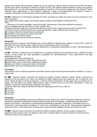 optaram pelo distrator (B) (as moscas surgiram do “ar que estava ao redor da carne”), temos perto de 50% dos alunos
que têm essa mesma concepção a respeito da origem da vida. Têm hipótese diferente desses os alunos que optaram
pelo distrator (D) - do vidro que estava contaminado por micróbios. Por que teriam optado por esse distrator? Teriam
realizado algum experimento, no qual tivessem observado a ação de microrganismos? De qualquer maneira, é
necessário consolidar os conceitos de que trata a questão para o universo dos alunos.
23. H12 - Relacionar as informações presentes em textos que tratam da origem dos seres vivos aos contextos em que
foram produzidos.
Leia o fragmento de texto a seguir, escrito pelo médico e botânico Jean Baptiste van Helmont (1577-
1644).
“... colocam-se, num canto sossegado e pouco iluminado, camisas sujas. Sobre elas espalham-se grãos de
trigo e o resultado será que, em vinte e um dias, surgirão ratos...”
O fragmento de texto citado dá um exemplo da ideia que se tinha sobre a origem dos seres vivos no século XVII.
Com base no texto, é possível afirmar que, durante este período, existia a ideia de que os seres vivos:
(A) só surgem através de mecanismos de reprodução.
(B) poderiam surgir a partir da matéria sem vida.
(C) se modificam ao longo do tempo.
(D) são provenientes de outros locais do universo.
Comentário
Esperava-se que os alunos reconhecessem que o texto defende a seguinte ideia, vigente no século XVII: a partir de
elementos não vivos (camisas sujas + grãos de trigo) é possível gerar seres vivos (ratos).
Na verdade, um item cuja resolução dependia basicamente da adequada interpretação do texto e das alternativas de
resposta.
24. H21 - Associar a existência de micro-organismos a situações cotidianas como produção de pão e coalhada. Queijos
brancos, do tipo minas, que ficam guardados na geladeira por aproximadamente 3 dias, desenvolvem uma capa
gelatinosa à sua volta.
A capa gelatinosa indica a presença de:
(A) bactérias, que acentuam o sabor adocicado do queijo.
(B) protozoários, que se nutrem das substâncias do queijo.
(C) algas, que utilizam o queijo para realizar fotossíntese.
(D) bactérias, que levam à decomposição do queijo.
Comentário
Para resolver o item, os alunos precisavam reconhecer sinais da ação de microrganismos sobre os alimentos, no caso, o
queijo minas.
25. H06 - Associar formas e tamanhos de sombras de objetos variados (edifícios, árvores, postes e pessoas) às
posições do Sol ao longo do dia. Após uma partida de futebol, Miguel parou para descansar sob a sombra de uma
árvore. Depois de alguns minutos de descanso, o menino sentiu-se revigorado e decidiu jogar mais uma partida com os
amigos. Ao final desta nova partida, Miguel decidiu voltar à mesma árvore em que havia descansado, e para sua
surpresa, a sombra da árvore limitava-se apenas a seu entorno.
Conclui-se então que a segunda partida de futebol que Miguel jogou terminou por volta de
(A) 8 horas.
(B) 10 horas.
(C) 12 horas.
(D) 16 horas.
Comentário
Normalmente, essa habilidade costuma ser verificada por meio de itens que incluem ilustrações. Neste item, os alunos
precisavam interpretar corretamente o seguinte trecho do texto “para sua surpresa, a sombra da árvore limitava-se
apenas a seu entorno”, traduzindo-o por expressões semelhantes às seguintes: “nessa hora, o Sol estava a pino” ou
“nessa hora, o Sol estava sobre sua cabeça” ou “nessa hora, o Sol estava no meio do céu”. Caso tivessem conseguido
fazer essa “leitura”, certamente teriam concluído que a segunda partida de Miguel terminou por volta do meio-dia.
26. H06 - Associar formas e tamanhos de sombras de objetos variados (edifícios, árvores, postes e pessoas) às
posições do Sol ao longo do dia. Os relógios de Sol, como o da figura abaixo, funcionam graças ao movimento que a
Terra faz ao redor de seu próprio eixo.
 