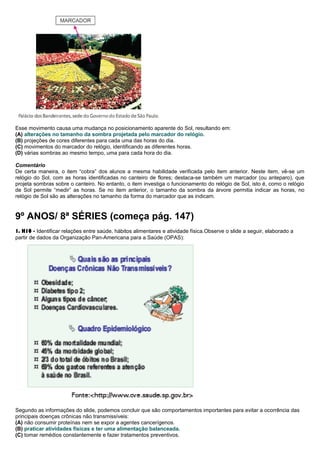 Esse movimento causa uma mudança no posicionamento aparente do Sol, resultando em:
(A) alterações no tamanho da sombra projetada pelo marcador do relógio.
(B) projeções de cores diferentes para cada uma das horas do dia.
(C) movimentos do marcador do relógio, identificando as diferentes horas.
(D) várias sombras ao mesmo tempo, uma para cada hora do dia.
Comentário
De certa maneira, o item “cobra” dos alunos a mesma habilidade verificada pelo item anterior. Neste item, vê-se um
relógio do Sol, com as horas identificadas no canteiro de flores; destaca-se também um marcador (ou anteparo), que
projeta sombras sobre o canteiro. No entanto, o item investiga o funcionamento do relógio de Sol, isto é, como o relógio
de Sol permite “medir” as horas. Se no item anterior, o tamanho da sombra da árvore permitia indicar as horas, no
relógio de Sol são as alterações no tamanho da forma do marcador que as indicam.
9º ANOS/ 8ª SÉRIES (começa pág. 147)
1. H10 - Identificar relações entre saúde, hábitos alimentares e atividade física.Observe o slide a seguir, elaborado a
partir de dados da Organização Pan-Americana para a Saúde (OPAS):
Segundo as informações do slide, podemos concluir que são comportamentos importantes para evitar a ocorrência das
principais doenças crônicas não transmissíveis:
(A) não consumir proteínas nem se expor a agentes cancerígenos.
(B) praticar atividades físicas e ter uma alimentação balanceada.
(C) tomar remédios constantemente e fazer tratamentos preventivos.
 