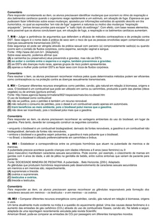Comentário
Para responder corretamente ao item, os alunos precisavam identificar mudanças que ocorrem no ritmo da respiração e
dos batimentos cardíacos quando o organismo reage rapidamente a um estímulo, em situação de fuga. Esperava-se que
pudessem fazer inferências sobre essas mudanças, apoiados por informações extraídas do episódio descrito em tira
humorística, no qual as expressões “em rota de fuga” sugerem a natureza ou motivo das mudanças “respiração
arquejante”, “pernas tensas prontas para escapar” e “salto triplo do estômago”. Com efeito, com base nesses elementos,
seria possível que os alunos concluíssem que, em situação de fuga, a respiração e os batimentos cardíacos aumentam.
7. H16 - Julgar a pertinência de argumentos que defendem a eficácia de métodos contraceptivos e de proteção contra
DST. Sexo seguro é o nome dado à prática de sexo sem o risco de que as pessoas envolvidas sejam contaminadas por
doenças sexualmente transmissíveis (DSTs).
Esta segurança só pode ser atingida através da prática sexual com parceiro (a) comprovadamente sadio(a) ou quando
ocorre sem o contato de fluidos corpóreos, como esperma, secreção vaginal e sangue.
Fonte: <http://www.dst.com.br>. [Adaptado].
Sobre esse assunto, podemos afirmar que:
(A) a camisinha (ou preservativo) atua prevenindo a gravidez, mas não as DSTs.
(B) ao evitar o contato entre o esperma e a vagina, também prevenimos a gravidez.
(C) as DSTs são doenças muito raras, apenas grupos de risco podem apresentá-las.
(D) apenas a mulher pode contrair DSTs ao fazer sexo com troca de fluidos corpóreos.
Comentário
Para resolver o item, os alunos precisavam reconhecer motivos pelos quais determinados métodos podem ser eficientes
como contraceptivos ou na proteção contra as doenças sexualmente transmissíveis.
8. H21 - Comparar diferentes recursos energéticos como petróleo, carvão, gás natural em relação à biomassa, origens e
usos. O biodiesel é um combustível que pode ser utilizado em carros ou caminhões, produzido a partir das plantas (óleos
vegetais) ou de animais (gordura animal).
Fonte: http://www.agencia.fapesp.br/materia/9021/especiais/mais-bio-no-diesel.htm
O uso de biodiesel como combustível
(A) não se justifica, pois o petróleo é também um recurso renovável.
(B) não reduzirá o consumo de petróleo, pois o diesel é um combustível usado apenas em automóveis.
(C) trará benefícios ao meio ambiente, pois o biodiesel polui menos que a gasolina.
(D) não deve ser incentivado, pois o biodiesel polui mais que a gasolina.
Comentário
Para responder ao item, os alunos precisavam reconhecer as vantagens ambientais do uso do biodiesel, em lugar da
gasolina. Para tanto, deverão ter conseguido construir os seguintes conceitos:
• enquanto o biodiesel é um combustível biodegradável, derivado de fontes renováveis, a gasolina é um combustível não
biodegradável, derivado de fontes não renováveis;
• embora o biodiesel e a gasolina sejam poluentes, a gasolina é mais poluente que o biodiesel;
• no Brasil, o biodiesel é utilizado preferencialmente em caminhões e ônibus.
9. H05 - Estabelecer a correspondência entre os principais hormônios que atuam na puberdade de meninos e de
meninas.
A puberdade precoce acontece quando crianças com idades inferiores a 8 anos (sexo feminino) ou 9
(sexo masculino) manifestam caracteres sexuais secundários. Pode ocorrer, por exemplo, o crescimento de mamas em
garotas com 4 anos de idade, e até de pêlos na genitália de bebês, entre outros sintomas que variam de paciente para
paciente.
Fonte: SOCIEDADE MINEIRA DE PEDIATRIA. A puberdade... Belo Horizonte, [200-]. Adaptado.
As glândulas que produzem hormônios responsáveis pelo desenvolvimento de caracteres sexuais secundários
em meninos e em meninas são, respectivamente,
(A) suprarrenais e tireoide.
(B) ovários e suprarrenais.
(C) testículos e ovários.
(D) tireoide e testículos.
Comentário
Para responder ao item, os alunos precisavam apenas reconhecer as glândulas responsáveis pela formação dos
caracteres sexuais em meninos – os testículos – e em meninas – os ovários.
10. H21 - Comparar diferentes recursos energéticos como petróleo, carvão, gás natural em relação à biomassa, origens
e usos.
Um tema atualmente muito evidente na mídia é a questão do aquecimento global. Uma das causas desse fenômeno é o
aumento das emissões de gás carbônico (CO2) através do uso de combustíveis fósseis, carvão etc. Na tabela a seguir,
adaptada de uma reportagem recentemente veiculada pela revista Scientific
American Brasil, pode-se comparar as emissões de CO2 por passageiro em diferentes transportes movidos
 