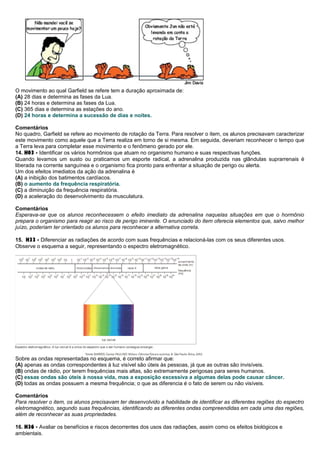 O movimento ao qual Garfield se refere tem a duração aproximada de:
(A) 28 dias e determina as fases da Lua.
(B) 24 horas e determina as fases da Lua.
(C) 365 dias e determina as estações do ano.
(D) 24 horas e determina a sucessão de dias e noites.
Comentários
No quadro, Garfield se refere ao movimento de rotação da Terra. Para resolver o item, os alunos precisavam caracterizar
este movimento como aquele que a Terra realiza em torno de si mesma. Em seguida, deveriam reconhecer o tempo que
a Terra leva para completar esse movimento e o fenômeno gerado por ele.
14. H03 - Identificar os vários hormônios que atuam no organismo humano e suas respectivas funções.
Quando levamos um susto ou praticamos um esporte radical, a adrenalina produzida nas glândulas suprarrenais é
liberada na corrente sanguínea e o organismo fica pronto para enfrentar a situação de perigo ou alerta.
Um dos efeitos imediatos da ação da adrenalina é
(A) a inibição dos batimentos cardíacos.
(B) o aumento da frequência respiratória.
(C) a diminuição da frequência respiratória.
(D) a aceleração do desenvolvimento da musculatura.
Comentários
Esperava-se que os alunos reconhecessem o efeito imediato da adrenalina naquelas situações em que o hormônio
prepara o organismo para reagir ao risco de perigo iminente. O enunciado do item oferecia elementos que, salvo melhor
juízo, poderiam ter orientado os alunos para reconhecer a alternativa correta.
15. H33 - Diferenciar as radiações de acordo com suas frequências e relacioná-las com os seus diferentes usos.
Observe o esquema a seguir, representando o espectro eletromagnético.
Sobre as ondas representadas no esquema, é correto afirmar que:
(A) apenas as ondas correspondentes à luz visível são úteis às pessoas, já que as outras são invisíveis.
(B) ondas de rádio, por terem frequências mais altas, são extremamente perigosas para seres humanos.
(C) essas ondas são úteis à nossa vida, mas a exposição excessiva a algumas delas pode causar câncer.
(D) todas as ondas possuem a mesma frequência; o que as diferencia é o fato de serem ou não visíveis.
Comentários
Para resolver o item, os alunos precisavam ter desenvolvido a habilidade de identificar as diferentes regiões do espectro
eletromagnético, segundo suas frequências, identificando as diferentes ondas compreendidas em cada uma das regiões,
além de reconhecer as suas propriedades.
16. H36 - Avaliar os benefícios e riscos decorrentes dos usos das radiações, assim como os efeitos biológicos e
ambientais.
 
