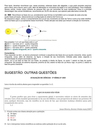 Para tanto, deveriam reconhecer que, nesse processo, extensas áreas são alagadas, o que pode acarretar prejuízos
para a flora, para a fauna, para o solo, além de alterações no microclima da região e no ciclo hidrológico. Para instalação
dessas usinas, muitas vezes milhares de pessoas têm que ser removidas de suas residências. Essa é a principal
desvantagem das usinas hidrelétricas, reconhecida por 35,4% dos alunos, que optaram pela alternativa correta (B).
22. H30 - Reconhecer as fases da Lua, considerando suas formas no hemisfério sul e a duração de cada uma das
quatro fases principais, relacionando-as à configuração do sistema Sol-Terra-Lua.
No esquema a seguir, vemos o comportamento da Lua em seu movimento ao redor da Terra e como a luz solar interfere
sobre as fases que a Lua apresenta nesse movimento. Preste atenção nas setas que indicam a direção do movimento.
Nas posições 1 e 2, em que fases está a Lua?
(A) Em 1 – lua nova; em 2 – quarto minguante.
(B) Em 1 – quarto minguante; em 2 – lua nova.
(C) Em 1 – lua nova; em 2 – quarto crescente.
(D) Em 1 – quarto minguante; em 2 – quarto crescente.
Comentários
Para responder ao item, os alunos precisavam conhecer a sequência das fases da Lua (quarto crescente, cheia, quarto
minguante, nova), além de observar, na figura, a direção de seu movimento, indicada pelas setas, segundo a
recomendação do próprio enunciado do item.
Assim, se a Lua está na fase de Lua Cheia, na posição à direita da figura, no ponto 1 estará na fase de quarto
minguante. Na posição da extrema esquerda, próxima ao Sol, estará na fase da Lua Nova; logo, no ponto 2, estará na
fase de quarto crescente.
SUGESTÃO: OUTRAS QUESTÕES
AVALIAÇÃO DE CIÊNCIAS - 5ª SÉRIE/6º ANO
Leia o trecho da notícia abaixo para responder as questões 1 e 2.
Poluição
O QUE OS OLHOS NÃO VÊEM
É ponto pacífico que, para frear o aquecimento global, é necessário reduzir os níveis de emissões dos
veículos. Com a frota mundial aproximando-se da casa dos bilhões e com perspectivas de dobrar nos próximos 40
anos, qualquer discussão, seja ela científica ou de mesa de bar, que mencione mudança climática passa pelo
escapamento dos carros.
(...)
Jonas Oliveira, Revista 4 Rodas maio/2007
1 – O texto acima nos chama atenção para a poluição:
a) Da água
b) Sonora
c) Do ar
d) Do solo
H – Ler e interpretar textos científicos ou notícias sobre poluição do ar ou do solo.
 