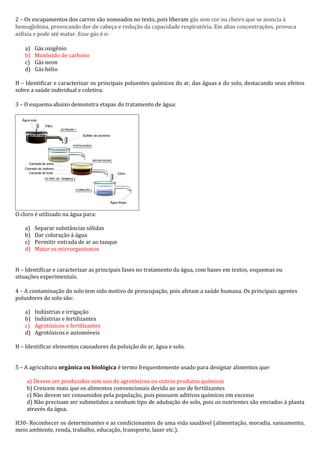 2 – Os escapamentos dos carros são nomeados no texto, pois liberam gás sem cor ou cheiro que se associa à
hemoglobina, provocando dor de cabeça e redução da capacidade respiratória. Em altas concentrações, provoca
asfixia e pode até matar. Esse gás é o:
a) Gás oxigênio
b) Monóxido de carbono
c) Gás neon
d) Gás hélio
H – Identificar e caracterizar os principais poluentes químicos do ar, das águas e do solo, destacando seus efeitos
sobre a saúde individual e coletiva.
3 – O esquema abaixo demonstra etapas do tratamento de água:
O cloro é utilizado na água para:
a) Separar substâncias sólidas
b) Dar coloração à água
c) Permitir entrada de ar ao tanque
d) Matar os microrganismos
H – Identificar e caracterizar as principais fases no tratamento da água, com bases em textos, esquemas ou
situações experimentais.
4 – A contaminação do solo tem sido motivo de preocupação, pois afetam a saúde humana. Os principais agentes
poluidores do solo são:
a) Indústrias e irrigação
b) Indústrias e fertilizantes
c) Agrotóxicos e fertilizantes
d) Agrotóxicos e automóveis
H – Identificar elementos causadores da poluição do ar, água e solo.
5 – A agricultura orgânica ou biológica é termo frequentemente usado para designar alimentos que:
a) Devem ser produzidos sem uso de agrotóxicos ou outros produtos químicos
b) Crescem mais que os alimentos convencionais devido ao uso de fertilizantes
c) Não devem ser consumidos pela população, pois possuem aditivos químicos em excesso
d) Não precisam ser submetidos a nenhum tipo de adubação do solo, pois os nutrientes são enviados à planta
através da água.
H30- Reconhecer os determinantes e as condicionantes de uma vida saudável (alimentação, moradia, saneamento,
meio ambiente, renda, trabalho, educação, transporte, lazer etc.).
 