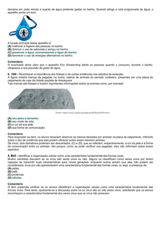 derrama em cada minuto e quanto de água pretende gastar no banho. Quando atinge a cota programada de água, o
aparelho emite um som.
A função principal desse aparelho é:
(A) melhorar a higiene das pessoas no banho.
(B) diminuir o uso de sabonete e xampu no banho.
(C) preservar a água, economizando a água do banho.
(D) favorecer o uso de energias alternativas no banho.
Comentário
O enunciado deixa claro que o aparelho Eco Showerdrop alerta as pessoas quando o consumo, durante o banho,
ultrapassa a sua previsão de gasto de água.
6. H09 - Reconhecer a importância dos fósseis e de outras evidências nos estudos da evolução.
A figura mostra marcas de pegadas na rocha, rastros de animais do período Jurássico, presentes em uma placa do
calçamento de ruas da cidade paulista de Araraquara.
Tais marcas são fósseis e trazem importantes informações sobre os animais como, por exemplo:
(A) seu peso e tamanho.
(B) seu modo de vida.
(C) a cor da sua pele.
(D) sua forma de comunicação.
Comentário
Para responder ao item, os alunos deveriam observar as marcas deixadas por animais na placa de calçamento, inferindo
sobre o tipo de evidência que elas podem oferecer sobre esses mesmos animais.
De início, dois distratores poderiam ser descartados: (C) e (D), que se referiam, respectivamente, à cor da pele e à forma
de comunicação entre os animais. Isto porque, como se pode verificar nas pegadas, elas não informam sobre esses
aspectos.
7. H12 - Identificar a organização celular como uma característica fundamental das formas vivas.
Muitos cientistas discutem se os vírus são seres vivos ou não. Alguns os classificam como seres vivos por serem
capazes de transmitir suas características para novas gerações, enquanto outros acham que eles não podem ser
considerados vivos por não apresentarem uma característica fundamental das formas vivas, ou seja, a presença de:
(A) patas.
(B) pele.
(C) proteínas.
(D) células.
Comentário
O item pretendia verificar se os alunos identificam a organização celular como uma característica fundamental das
formas vivas. Para tanto, apresenta-se a discussão sobre se os vírus são ou não seres vivos, solicitando que os alunos
reconheçam a característica fundamental dos seres vivos que os vírus não possuem.
 