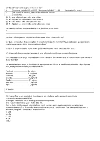 12- O quadro apresenta as propriedades de X e Y
X Ponto de ebulição (PE) = 1000C Ponto de ebulição (PF) = 0 C Densidade(d) = 1g/cm3
Y Os pontos de ebulição, de fusão e a densidade não são
constantes
(a) X é uma substancia pura e Y é uma mistura
(b) X e Y podem ser considerados como misturas
(c) X é uma mistura e Y é uma substância pura
(d) X e Y podem ser consideradas como substâncias puras
13- Podemos definir a propriedade específica, densidade, como sendo
a............................................................................. ...........................................................................................................
......................................................................................
14- Qual a diferença entre substância química pura e mistura de substâncias?
15- Qual a temperatura de evaporação e de congelamento do álcool anidro? O que você espera que ocorra com
essa temperatura se o álcool for misturado com água?
16-Quais as propriedades do álcool anidro que o definem como sendo uma substancia pura?
17- Dê exemplo de uma substancia pura e de uma substância considerada como sendo mistura.
18- Como saber se um prego adquirido como sendo latão é de latão mesmo ou é de ferro recoberto com um metal
da cor do latão?
19- Na tabela abaixo temos as densidades de alguns materiais sólidos. Se eles forem adicionados à água líquida e
pura, à temperatura ambiente, qual deles flutuará?
Pau-brasil .............................. 0,4 g/cm3
Alumínio ................................ 2,70 g/cm3
Diamante .................................3,5 g/cm3
Chumbo...................................11,3 g/cm3
Carvão ..................................... 0,5 g/cm3
Mercúrio .................................13,6 g/cm3
Água ......................................... 1,0 g/cm3
RESPOSTA:
20- Para verificar se um objeto é de chumbo puro, um estudante realiza a seguinte experiência:
1. Determina a sua massa (175,9g);
2. Imerge-o totalmente em 50 ml de água contida numa proveta;
3. Lê o volume da mistura água e metal (65,5 ml).
Com os dados obtidos, calcula a densidade do metal, compara-a com o valor registrado numa tabela de
propriedades específicas de substâncias e conclui que se trata de chumbo puro. Qual o valor calculado para a
densidade, em g/ml, à temperatura da experiência?
a) 2,61
b)n.d.a
c) 5,22
d) 6,80
e)11,3
 