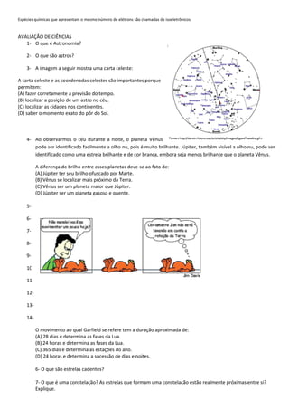 Espécies químicas que apresentam o mesmo número de elétrons são chamadas de isoeletrônicos.
AVALIAÇÃO DE CIÊNCIAS
1- O que é Astronomia?
2- O que são astros?
3- A imagem a seguir mostra uma carta celeste:
A carta celeste e as coordenadas celestes são importantes porque
permitem:
(A) fazer corretamente a previsão do tempo.
(B) localizar a posição de um astro no céu.
(C) localizar as cidades nos continentes.
(D) saber o momento exato do pôr do Sol.
4- Ao observarmos o céu durante a noite, o planeta Vênus
pode ser identificado facilmente a olho nu, pois é muito brilhante. Júpiter, também visível a olho nu, pode ser
identificado como uma estrela brilhante e de cor branca, embora seja menos brilhante que o planeta Vênus.
A diferença de brilho entre esses planetas deve-se ao fato de:
(A) Júpiter ter seu brilho ofuscado por Marte.
(B) Vênus se localizar mais próximo da Terra.
(C) Vênus ser um planeta maior que Júpiter.
(D) Júpiter ser um planeta gasoso e quente.
5-
6-
7-
8-
9-
10-
11-
12-
13-
14-
O movimento ao qual Garfield se refere tem a duração aproximada de:
(A) 28 dias e determina as fases da Lua.
(B) 24 horas e determina as fases da Lua.
(C) 365 dias e determina as estações do ano.
(D) 24 horas e determina a sucessão de dias e noites.
6- O que são estrelas cadentes?
7- O que é uma constelação? As estrelas que formam uma constelação estão realmente próximas entre si?
Explique.
 