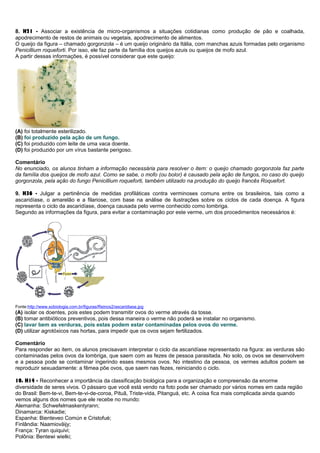 8. H21 - Associar a existência de micro-organismos a situações cotidianas como produção de pão e coalhada,
apodrecimento de restos de animais ou vegetais, apodrecimento de alimentos.
O queijo da figura – chamado gorgonzola – é um queijo originário da Itália, com manchas azuis formadas pelo organismo
Penicillium roqueforti. Por isso, ele faz parte da família dos queijos azuis ou queijos de mofo azul.
A partir dessas informações, é possível considerar que este queijo:
(A) foi totalmente esterilizado.
(B) foi produzido pela ação de um fungo.
(C) foi produzido com leite de uma vaca doente.
(D) foi produzido por um vírus bastante perigoso.
Comentário
No enunciado, os alunos tinham a informação necessária para resolver o item: o queijo chamado gorgonzola faz parte
da família dos queijos de mofo azul. Como se sabe, o mofo (ou bolor) é causado pela ação de fungos, no caso do queijo
gorgonzola, pela ação do fungo Penicillium roqueforti, também utilizado na produção do queijo francês Roquefort.
9. H36 - Julgar a pertinência de medidas profiláticas contra verminoses comuns entre os brasileiros, tais como a
ascaridíase, o amarelão e a filariose, com base na análise de ilustrações sobre os ciclos de cada doença. A figura
representa o ciclo da ascaridíase, doença causada pelo verme conhecido como lombriga.
Segundo as informações da figura, para evitar a contaminação por este verme, um dos procedimentos necessários é:
Fonte:http://www.sobiologia.com.br/figuras/Reinos2/ascaridiase.jpg
(A) isolar os doentes, pois estes podem transmitir ovos do verme através da tosse.
(B) tomar antibióticos preventivos, pois dessa maneira o verme não poderá se instalar no organismo.
(C) lavar bem as verduras, pois estas podem estar contaminadas pelos ovos do verme.
(D) utilizar agrotóxicos nas hortas, para impedir que os ovos sejam fertilizados.
Comentário
Para responder ao item, os alunos precisavam interpretar o ciclo da ascaridíase representado na figura: as verduras são
contaminadas pelos ovos da lombriga, que saem com as fezes de pessoa parasitada. No solo, os ovos se desenvolvem
e a pessoa pode se contaminar ingerindo esses mesmos ovos. No intestino da pessoa, os vermes adultos podem se
reproduzir sexuadamente: a fêmea põe ovos, que saem nas fezes, reiniciando o ciclo.
10. H14 - Reconhecer a importância da classificação biológica para a organização e compreensão da enorme
diversidade de seres vivos. O pássaro que você está vendo na foto pode ser chamado por vários nomes em cada região
do Brasil: Bem-te-vi, Bem-te-vi-de-coroa, Pituã, Triste-vida, Pitanguá, etc. A coisa fica mais complicada ainda quando
vemos alguns dos nomes que ele recebe no mundo:
Alemanha: Schwefelmaskentyrann;
Dinamarca: Kiskadie;
Espanha: Bienteveo Común e Cristofué;
Finlândia: Naamioväijy;
França: Tyran quiquivi;
Polônia: Bentewi wielki;
 
