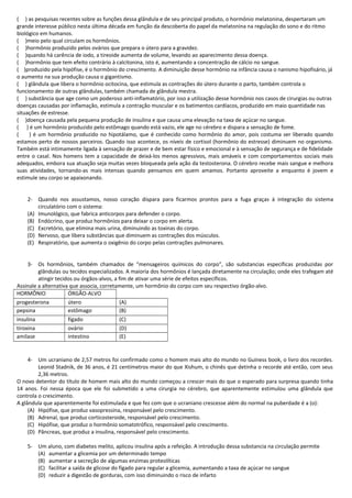 ( ) as pesquisas recentes sobre as funções dessa glândula e de seu principal produto, o hormônio melatonina, despertaram um
grande interesse público nesta última década em função da descoberta do papel da melatonina na regulação do sono e do ritmo
biológico em humanos.
( )meio pelo qual circulam os hormônios.
( )hormônio produzido pelos ovários que prepara o útero para a gravidez.
( )quando há carência de iodo, a tireoide aumenta de volume, levando ao aparecimento dessa doença.
( )hormônio que tem efeito contrário à calcitonina, isto é, aumentando a concentração de cálcio no sangue.
( )produzido pela hipófise, é o hormônio do crescimento. A diminuição desse hormônio na infância causa o nanismo hipofisário, já
o aumento na sua produção causa o gigantismo.
( ) glândula que libera o hormônio ocitocina, que estimula as contrações do útero durante o parto, também controla o
funcionamento de outras glândulas, também chamada de glândula mestra.
( ) substância que age como um poderoso anti-inflamatório, por isso a utilização desse hormônio nos casos de cirurgias ou outras
doenças causadas por inflamação, estimula a contração muscular e os batimentos cardíacos, produzido em maio quantidade nas
situações de estresse.
( )doença causada pela pequena produção de insulina e que causa uma elevação na taxa de açúcar no sangue.
( ) é um hormônio produzido pelo estômago quando está vazio, ele age no cérebro e dispara a sensação de fome.
( ) é um hormônio produzido no hipotálamo, que é conhecido como hormônio do amor, pois costuma ser liberado quando
estamos perto de nossos parceiros. Quando isso acontece, os níveis de cortisol (hormônio do estresse) diminuem no organismo.
Também está intimamente ligada à sensação de prazer e de bem estar físico e emocional e à sensação de segurança e de fidelidade
entre o casal. Nos homens tem a capacidade de deixá-los menos agressivos, mais amáveis e com comportamentos sociais mais
adequados, embora sua atuação seja muitas vezes bloqueada pela ação da testosterona. O cérebro recebe mais sangue e melhora
suas atividades, tornando-as mais intensas quando pensamos em quem amamos. Portanto aproveite a enquanto é jovem e
estimule seu corpo se apaixonando.
2- Quando nos assustamos, nosso coração dispara para ficarmos prontos para a fuga graças à integração do sistema
circulatório com o sistema:
(A) Imunológico, que fabrica anticorpos para defender o corpo.
(B) Endócrino, que produz hormônios para deixar o corpo em alerta.
(C) Excretório, que elimina mais urina, diminuindo as toxinas do corpo.
(D) Nervoso, que libera substâncias que diminuem as contrações dos músculos.
(E) Respiratório, que aumenta o oxigênio do corpo pelas contrações pulmonares.
3- Os hormônios, também chamados de “mensageiros químicos do corpo”, são substancias específicas produzidas por
glândulas ou tecidos especializados. A maioria dos hormônios é lançada diretamente na circulação; onde eles trafegam até
atingir tecidos ou órgãos-alvos, a fim de ativar uma série de efeitos específicos.
Assinale a alternativa que associa, corretamente, um hormônio do corpo com seu respectivo órgão-alvo.
HORMÔNIO ÓRGÃO-ALVO
progesterona útero (A)
pepsina estômago (B)
insulina fígado (C)
tiroxina ovário (D)
amilase intestino (E)
4- Um ucraniano de 2,57 metros foi confirmado como o homem mais alto do mundo no Guiness book, o livro dos recordes.
Leonid Stadnik, de 36 anos, é 21 centímetros maior do que Xishum, o chinês que detinha o recorde até então, com seus
2,36 metros.
O novo detentor do título de homem mais alto do mundo começou a crescer mais do que o esperado para surpresa quando tinha
14 anos. Foi nessa época que ele foi submetido a uma cirurgia no cérebro, que aparentemente estimulou uma glândula que
controla o crescimento.
A glândula que aparentemente foi estimulada e que fez com que o ucraniano crescesse além do normal na puberdade é a (o):
(A) Hipófise, que produz vasopressina, responsável pelo crescimento.
(B) Adrenal, que produz corticosteroide, responsável pelo crescimento.
(C) Hipófise, que produz o hormônio somatotrófico, responsável pelo crescimento.
(D) Pâncreas, que produz a insulina, responsável pelo crescimento.
5- Um aluno, com diabetes melito, aplicou insulina após a refeição. A introdução dessa substancia na circulação permite
(A) aumentar a glicemia por um determinado tempo
(B) aumentar a secreção de algumas enzimas proteolíticas
(C) facilitar a saída de glicose do fígado para regular a glicemia, aumentando a taxa de açúcar no sangue
(D) reduzir a digestão de gorduras, com isso diminuindo o risco de infarto
 