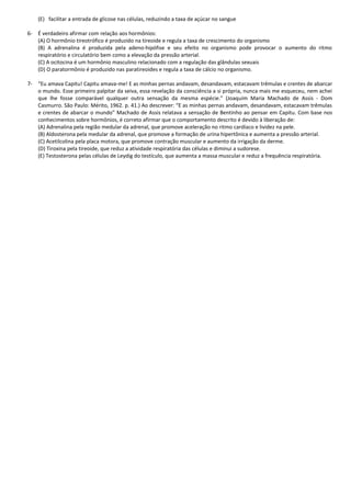 (E) facilitar a entrada de glicose nas células, reduzindo a taxa de açúcar no sangue
6- É verdadeiro afirmar com relação aos hormônios:
(A) O hormônio tireotrófico é produzido na tireoide e regula a taxa de crescimento do organismo
(B) A adrenalina é produzida pela adeno-hipófise e seu efeito no organismo pode provocar o aumento do ritmo
respiratório e circulatório bem como a elevação da pressão arterial.
(C) A ocitocina é um hormônio masculino relacionado com a regulação das glândulas sexuais
(D) O paratormônio é produzido nas paratireoides e regula a taxa de cálcio no organismo.
7- “Eu amava Capitu! Capitu amava-me! E as minhas pernas andavam, desandavam, estacavam trêmulas e crentes de abarcar
o mundo. Esse primeiro palpitar da seiva, essa revelação da consciência a si própria, nunca mais me esqueceu, nem achei
que lhe fosse comparável qualquer outra sensação da mesma espécie.” (Joaquim Maria Machado de Assis - Dom
Casmurro. São Paulo: Mérito, 1962. p. 41.) Ao descrever: “E as minhas pernas andavam, desandavam, estacavam trêmulas
e crentes de abarcar o mundo” Machado de Assis relatava a sensação de Bentinho ao pensar em Capitu. Com base nos
conhecimentos sobre hormônios, é correto afirmar que o comportamento descrito é devido à liberação de:
(A) Adrenalina pela região medular da adrenal, que promove aceleração no ritmo cardíaco e lividez na pele.
(B) Aldosterona pela medular da adrenal, que promove a formação de urina hipertônica e aumenta a pressão arterial.
(C) Acetilcolina pela placa motora, que promove contração muscular e aumento da irrigação da derme.
(D) Tiroxina pela tireoide, que reduz a atividade respiratória das células e diminui a sudorese.
(E) Testosterona pelas células de Leydig do testículo, que aumenta a massa muscular e reduz a frequência respiratória.
 