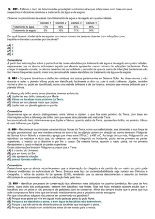 17. H32 - Estimar o risco de determinadas populações contraírem doenças infecciosas, com base em seus
respectivos indicadores relativos a tratamento da água e de esgoto.
Observe os percentuais de casas com tratamento de água e de esgoto em quatro cidades:
Em qual dessas cidades é de se esperar um menor número de pessoas doentes com infecções como
hepatite e diarreias causadas por bactérias?
(A) 1.
(B) 2.
(C) 3.
(D) 4.
Comentário
A partir das informações sobre o percentual de casas atendidas por tratamento de água e de esgoto em quatro cidades,
esperava-se que os alunos indicassem aquela que deveria apresentar menor número de infecções bacterianas. Para
chegar à resposta correta, os alunos deveriam ter consolidado o conceito de que os casos de infecções bacterianas são
tão menos frequentes quanto maior é o percentual de casas atendidas por tratamento de água e de esgoto.
18. H03 - Comparar tamanhos e distâncias relativas dos astros pertencentes ao Sistema Solar. Ao observarmos o céu
durante a noite, o planeta Vênus pode ser identificado facilmente a olho nu, pois é muito brilhante. Júpiter, também
visível a olho nu, pode ser identificado como uma estrela brilhante e de cor branca, embora seja menos brilhante que o
planeta Vênus.
A diferença de brilho entre esses planetas deve-se ao fato de:
(A) Júpiter ter seu brilho ofuscado por Marte.
(B) Vênus se localizar mais próximo da Terra.
(C) Vênus ser um planeta maior que Júpiter.
(D) Júpiter ser um planeta gasoso e quente.
Comentário
Esperava-se que os alunos distinguissem, entre Vênus e Júpiter, o que fica mais próximo da Terra, com base em
informações sobre a diferença de brilho com que esses dois planetas são vistos da Terra.
No enunciado do item, informava-se que Júpiter e Vênus, quando vistos da Terra, apresentam brilho; no entanto, Vênus
é mais brilhante que Júpiter.
19. H04 - Reconhecer as principais características físicas da Terra, como sua esfericidade, sua dimensão e sua força de
atração gravitacional, que nos mantém presos ao solo e faz os objetos caírem em direção ao centro terrestre. Pitágoras
de Samos foi um filósofo e matemático grego que viveu entre 570 a.C. a 497 a.C. Ao longo de sua vida, Pitágoras foi um
estudioso da natureza e dizia que, ao observar um navio chegando no horizonte, podia ver-se primeiro as partes
superiores, o mastro ou a chaminé e por fim o casco. Da mesma forma, quando o navio partia, se via primeiro
desaparecer o casco e depois as partes superiores.
Essas observações levaram Pitágoras a propor que a Terra:
(A) é o centro do Universo.
(B) gira em torno do Sol.
(C) não apresenta rotação.
(D) possui formato esférico.
Comentário
Pretendia-se que os alunos reconhecessem que a observação da chegada e da partida de um navio ao porto pode
oferecer evidências da esfericidade da Terra. Embora este tipo de conteúdo/habilidade seja tratado em Ciências e
Geografia, o índice de acertos foi de apenas 32,9%, revelando que os alunos desconhecem o assunto ou tiveram
dificuldade de compreensão quanto à solicitação feita pelo item.
20. H19 - Identificar processos de conservação dos alimentos mais utilizados na cozinha doméstica. Na casa de Ana
Maria, cujos avós são portugueses, sempre tem bacalhau nas festas. Mas ela ficou intrigada quando soube que o
bacalhau era um peixe e não precisava de geladeira para se conservar. Afinal ela sempre soube que o peixe que sua
mãe comprava na feira tinha que ser levado imediatamente para a geladeira senão estragava.
Por que o bacalhau salgado não precisa ser conservado na geladeira?
(A) Porque esse peixe só vive em águas muito geladas perto do polo Norte.
(B) Porque o sal desidrata o peixe, e sem água as bactérias não sobrevivem.
(C) Porque o sal não serve de alimento para as bactérias que estragam o peixe.
(D) Porque ele foi tratado com antibióticos antes de ser levado para a venda.
 