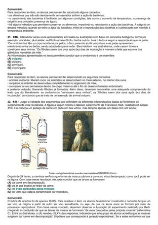 Comentário
Para responder ao item, os alunos precisavam ter construído alguns conceitos:
• os alimentos que não são devidamente conservados sofrem a ação de bactérias;
• o crescimento das bactérias é facilitado por algumas condições, tais como o aumento da temperatura, a presença de
oxigênio e a umidade (presença de água);
• há alguns métodos que permitem conservar os alimentos, impedindo ou retardando a ação das bactérias. A salga é um
desses métodos: quando se retira a água do bacalhau, inibe-se a reprodução das bactérias e o peixe pode ser mantido à
temperatura ambiente.
21. H16 - Classificar seres vivos apresentados em textos ou ilustrações com base em conceitos biológicos, como por
exemplo, unicelular, pluricelular, autótrofo e heterótrofo, dentre outros. Leia o texto a seguir e responda ao que se pede.
“Os ornitorrincos têm o corpo recoberto por pelos, o bico parecido ao de um pato e suas patas apresentam
membranas entre os dedos, sendo adaptadas para nadar. Eles habitam rios australianos, onde cavam túneis e
constroem seus ninhos. “Os filhotes saem dos ovos após dez dias de incubação e mamam o leite que escorre das
glândulas mamárias da mãe.”
As informações apresentadas no texto permitem concluir que o ornitorrinco é um mamífero
(A) ovíparo.
(B) vivíparo.
(C) primíparo.
(D) ovovivíparo.
Comentário
Para responder ao item, os alunos precisavam ter desenvolvido os seguintes conceitos:
• animais ovíparos: liberam ovos; os embriões se desenvolvem no meio externo, no interior dos ovos;
• vivíparos: o embrião se desenvolve completamente no organismo da mãe;
• ovovíparo: o ovo permanece dentro do corpo materno até o fim do desenvolvimento embrionário
e posterior eclosão, liberando filhotes já formados. Além disso, deveriam demonstrar uma adequada compreensão do
texto que diz literalmente: os ornitorrincos “constroem seus ninhos”; os “filhotes saem dos ovos após dez dias de
incubação”, concluindo que se trata de um exemplo de animal ovíparo.
22. H11 - Julgar a validade dos argumentos que defendem as diferentes interpretações dadas ao fenômeno do
surgimento da vida no planeta. A figura a seguir mostra o clássico experimento de Francesco Redi, realizado no século
XVII. Ele colocou um pedaço de carne em cada um dos vidros, mas tampou apenas um deles com um tecido.
Depois de 24 horas, o cientista verificou que larvas de mosca cobriam a carne no vidro destampado, como você pode ver
na figura. Com base nesse resultado, ele pode concluir que as larvas se formaram:
(A) da carne em decomposição.
(B) do ar que estava ao redor da carne.
(C) de ovos colocados pelas moscas.
(D) do vidro que estava contaminado por micróbios.
Comentário
O índice de acertos foi de apenas 36,8%. Para resolver o item, os alunos deveriam ter construído o conceito de que um
ser vivo se origina a partir de outro ser vivo semelhante, ou seja, de que os seres vivos se formam por meio de
processos reprodutivos. Com base nesse conceito, deveriam observar a ilustração do experimento realizado por Redi,
chegando à conclusão de que as larvas de mosca se formaram “de ovos colocados pelas próprias moscas” (alternativa
C). Entre os distratores, o (A) recebeu 32,4% das respostas, indicando que este grupo de alunos acredita que as moscas
surgiram da “carne em decomposição” (hipótese que corresponde à geração espontânea). Se a estes somarmos os que
 