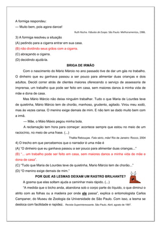 A formiga respondeu:
— Muito bem, pois agora dance!
Ruth Rocha. Fábulas de Esopo. São Paulo: Melhoramentos, 1986.
3) A formiga resolveu a situação
(A) pedindo para a cigarra entrar em sua casa.
(B) não dividindo seus grãos com a cigarra.
(C) abraçando a cigarra.
(D) decidindo ajudá-la.
BRIGA DE IRMÃO
Com o nascimento do Mário Márcio no ano passado tive de dar um gás no trabalho.
O dinheiro que eu ganhava passou a ser pouco para alimentar duas crianças e dois
adultos. Decidi correr atrás de clientes maiores oferecendo o serviço de assessoria de
imprensa, um trabalho que pode ser feito em casa, sem maiores danos à minha vida de
mãe e dona de casa.
Mas Mário Márcio não deixa ninguém trabalhar. Tudo o que Maria de Lourdes teve
de quietinha, Mário Márcio tem de chorão, manhoso, grudento, agitado. Virou meu xodó,
mas às vezes cansa. O menino exige demais de mim. E não tem se dado muito bem com
a irmã.
— Mãe, o Máio Máxio pegou minha bola.
A reclamação tem hora para começar: acontece sempre que estou no meio de um
raciocínio, no meio de uma frase. (...)
Thalita Rebouças. Fala sério, mãe! Rio de Janeiro: Rocco, 2004
4) O trecho em que percebemos que o narrador é uma mãe é
(A) “O dinheiro que eu ganhava passou a ser pouco para alimentar duas crianças...”
(B) “... um trabalho pode ser feito em casa, sem maiores danos a minha vida de mãe e
dona de casa”.
(C) “Tudo que Maria de Lourdes teve de quietinha, Mario Márcio tem de chorão...”
(D) “O menino exige demais de mim.”
POR QUE AS LESMAS DEIXAM UM RASTRO BRILHANTE?
A gosma que elas soltam ajuda a caminhar mais rápido. (...)
“A medida que o bicho anda, abandona sob o corpo parte do líquido, o que diminui o
atrito com as folhas ou a madeira por onde ele passa”, explica o entomologista Carlos
Campaner, do Museu de Zoologia da Universidade de São Paulo. Com isso, a lesma se
desloca com facilidade e rapidez. Revista Superinteressante. São Paulo, Abril, agosto de 1997.
 