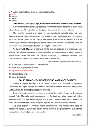 5) A palavra sublinhada no texto se refere diretamente a:
(A) bicho.
(B) lesmas.
(C) lesma.
(D) líquido.
"ABC Doido", de Angela-Lago, brinca com trocadilhos para ensinar o alfabeto
A escritora infantil Angela-Lago gosta de contar uma história de terror. E quem é que
não gosta de ouvir? Sempre tem um amigo que faz charme, ameaça ir embora.
Mas quando começam a narrar o que aconteceu naquela noite fria, das
assombrações na casa e das risadas que se perdem na repetição do eco, todo mundo
limpa os ouvidos (afinal, muita criança tem preguiça de limpar as orelhas) e fica em
silêncio (que só ficam mesmo porque é uma história boa de ouvir) para saber o que vai
acontecer, como a respiração afobada e o coração batendo a mil.
No livro "ABC Doido", a escritora brinca com as palavras e a imaginação dos
leitores. Nas páginas ilustradas e muito coloridas, personagens como lobos, sereias e
outras assombrações são tema das charadas propostas por Lago para, de uma forma
lúdica e divertida, contar histórias das letras de todo o alfabeto.
http://www.folha.uol.com.br Acesso em abril de 2014
6) Os dois usos dos parênteses no texto indicam
(A) o que as crianças precisam fazer.
(B) o pensamento do narrador.
(C) o conteúdo do livro.
(D) o uso do alfabeto
BALÃO SERIA CAUSA DE INCÊNDIO NO MORRO DOS CABRITOS
Relatos e imagens mostram que o incêndio no Morro dos Cabritos e no Parque da
Catacumba, na Lagoa, iniciado por volta das 22 horas de sábado destruindo boa parte da
Mata Atlântica, foi mesmo provocado por um balão.
Durante a madrugada de domingo, o comandante-geral do Corpo de Bombeiros,
coronel Pedro Machado confirmou a causa. (...) Na tarde de ontem, porém, ele voltou
atrás e afirmou que não pode assegurar que o balão causou o fogo. Mas o morador da
Fonte da Saudade Felipe Tartari chegou a registrar em vídeo o momento da queda.
(...) Entre sábado e domingo, foram contabilizados pelo menos nove focos de
incêndio na cidade. A cultura dos balões não se curvou à lei, que determina que fabricar,
transportar e soltar balões é crime ambiental.
Jornal o Globo
 