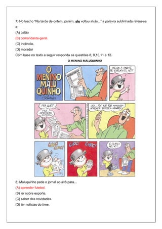 7) No trecho “Na tarde de ontem, porém, ele voltou atrás...” a palavra sublinhada refere-se
a:
(A) balão
(B) comandante-geral.
(C) incêndio.
(D) morador
Com base no texto a seguir responda as questões 8, 9,10,11 e 12.
O MENINO MALUQUINHO
8) Maluquinho pede o jornal ao avô para...
(A) aprender futebol.
(B) ler sobre esporte.
(C) saber das novidades.
(D) ter notícias do time.
 