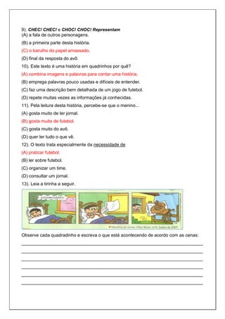 9). CHEC! CHEC! e CHOC! CHOC! Representam
(A) a fala de outros personagens.
(B) a primeira parte desta história.
(C) o barulho do papel amassado.
(D) final da resposta do avô.
10). Este texto é uma história em quadrinhos por quê?
(A) combina imagens e palavras para contar uma história.
(B) emprega palavras pouco usadas e difíceis de entender.
(C) faz uma descrição bem detalhada de um jogo de futebol.
(D) repete muitas vezes as informações já conhecidas.
11). Pela leitura desta história, percebe-se que o menino...
(A) gosta muito de ler jornal.
(B) gosta muito de futebol.
(C) gosta muito do avô.
(D) quer ler tudo o que vê.
12). O texto trata especialmente da necessidade de
(A) praticar futebol.
(B) ler sobre futebol.
(C) organizar um time.
(D) consultar um jornal.
13). Leia a tirinha a seguir.
Observe cada quadradinho e escreva o que está acontecendo de acordo com as cenas:
________________________________________________________________________
________________________________________________________________________
________________________________________________________________________
________________________________________________________________________
________________________________________________________________________
________________________________________________________________________
 