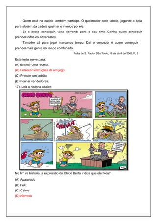 Quem está na cadeia também participa. O queimador pode tabela, jogando a bola
para alguém da cadeia queimar o inimigo por ele.
Se o preso conseguir, volta correndo para o seu time. Ganha quem conseguir
prender todos os adversários.
Também dá para jogar marcando tempo. Daí o vencedor é quem conseguir
prender mais gente no tempo combinado.
Folha de S. Paulo. São Paulo, 16 de abril de 2000. P. 8
Este texto serve para:
(A) Ensinar uma receita.
(B) Fornecer instruções de um jogo.
(C) Prender um ladrão.
(D) Formar vendedores.
17). Leia a historia abaixo:
No fim da historia, a expressão do Chico Bento indica que ele ficou?
(A) Apavorado
(B) Feliz
(C) Calmo
(D) Nervoso
 