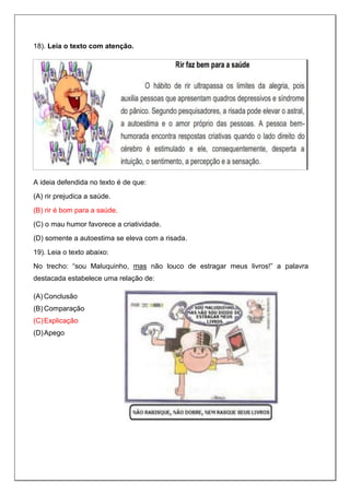 18). Leia o texto com atenção.
A ideia defendida no texto é de que:
(A) rir prejudica a saúde.
(B) rir é bom para a saúde.
(C) o mau humor favorece a criatividade.
(D) somente a autoestima se eleva com a risada.
19). Leia o texto abaixo:
No trecho: “sou Maluquinho, mas não louco de estragar meus livros!” a palavra
destacada estabelece uma relação de:
(A) Conclusão
(B) Comparação
(C)Explicação
(D)Apego
 