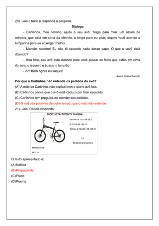 20). Leia o texto e responda a pergunta.
Diálogo
– Carlinhos, meu netinho, ajude o seu avô. Traga para mim: um álbum de
retratos, que está em cima da eletrola, a binga para eu pitar; depois você acende a
lamparina para eu enxergar melhor.
– Mamãe, socorro! Eu não tô sacando nada desse papo. O que o vovô está
dizendo?
– Meu filho, seu avô está dizendo para você buscar as fotos que estão em cima
do som, o isqueiro e buscar o lampião.
– Ah! Bom Agora eu saquei!
Autor desconhecido
Por que o Carlinhos não entende os pedidos do avô?
(A) A mãe de Carlinhos não explica bem o que o avô fala.
(B) Carlinhos pensa que o avô está caduco por falar esquisito.
(C) Carlinhos tem preguiça de atender aos pedidos.
(D) O avô usa palavras de outro tempo, que o neto não entende.
21). Leia. Depois responda:
O texto apresentado é:
(A) Notícia
(B) Propaganda
(C)Piada
(D)Poema
 