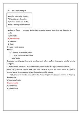 23). Leia o texto a seguir:
Ninguém quer saber de mim,
Triste reclama o Joaquim,
As minhas noites são chatas,
“Estou – entregue às baratas”!
No trecho: Estou __ entregue às baratas! As aspas servem para dizer que Joaquim se
sente:
(A) Animado.
(B) Abandonado.
(C)Nervoso.
(D)Sujo.
24). Leia o texto abaixo.
Pipoca
 2 xícaras de milho de pipoca
 1 colher de manteiga ou óleo
 Sal a gosto
Coloque a manteiga ou óleo numa panela grande e leve ao fogo forte. Junte o milho e mexa
sem parar.
Quando o milho começar a estourar tampe a panela e abaixe o fogo para não queimar.
OBS.: Se gostar de pipoca doce faça uma calda de açúcar em ponto de fio e jogue as
pipocas que já devem estar prontas. Misture bem, esfrie e sirva.
REIS, Emanoel de Carvalho. Mesa do Pimpolho. Paraná: Pimpolho, s/d.(Coleção A Turminha do Pimpolho).
Esse texto é:
(A) um classificado.
(B) uma receita.
(C) um bilhete.
(D) uma notícia.
 