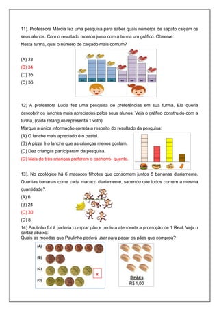 11). Professora Márcia fez uma pesquisa para saber quais números de sapato calçam os
seus alunos. Com o resultado montou junto com a turma um gráfico. Observe:
Nesta turma, qual o número de calçado mais comum?
(A) 33
(B) 34
(C) 35
(D) 36
12) A professora Lucia fez uma pesquisa de preferências em sua turma. Ela queria
descobrir os lanches mais apreciados pelos seus alunos. Veja o gráfico construído com a
turma, (cada retângulo representa 1 voto):
Marque a única informação correta a respeito do resultado da pesquisa:
(A) O lanche mais apreciado é o pastel.
(B) A pizza é o lanche que as crianças menos gostam.
(C) Dez crianças participaram da pesquisa.
(D) Mais de três crianças preferem o cachorro- quente.
13). No zoológico há 6 macacos filhotes que consomem juntos 5 bananas diariamente.
Quantas bananas come cada macaco diariamente, sabendo que todos comem a mesma
quantidade?
(A) 6
(B) 24
(C) 30
(D) 8
14) Paulinho foi à padaria comprar pão e pediu a atendente a promoção de 1 Real. Veja o
cartaz abaixo:
Quais as moedas que Paulinho poderá usar para pagar os pães que comprou?
x
 