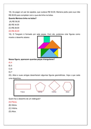 18). Ao pagar um par de sapatos, que custava R$ 54,00, Mariana pediu para sua mãe
R$ 28,00 para completar com o que ela tinha na bolsa.
Quanto Mariana tinha na bolsa?
(A) R$ 36,00
(B) R$ 34,00
(C) R$ 28,00
(D) R$ 26,00
19). O Tangram é formado por sete peças. Com ele, podemos criar figuras como
mostra o desenho abaixo:
Nessa figura, aparecem quantas peças triangulares?
A) 4
B) 5
C) 6
D) 7
20). Alice e suas amigas desenharam algumas figuras geométricas. Veja o que cada
uma desenhou.
Quem fez o desenho de um retângulo?
(A) Flávia.
(B) Glória.
(C) Vitória.
(D) Alice.
 