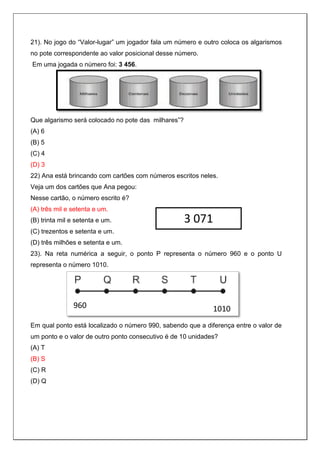 21). No jogo do “Valor-lugar” um jogador fala um número e outro coloca os algarismos
no pote correspondente ao valor posicional desse número.
Em uma jogada o número foi: 3 456.
Que algarismo será colocado no pote das milhares”?
(A) 6
(B) 5
(C) 4
(D) 3
22) Ana está brincando com cartões com números escritos neles.
Veja um dos cartões que Ana pegou:
Nesse cartão, o número escrito é?
(A) três mil e setenta e um.
(B) trinta mil e setenta e um.
(C) trezentos e setenta e um.
(D) três milhões e setenta e um.
23). Na reta numérica a seguir, o ponto P representa o número 960 e o ponto U
representa o número 1010.
Em qual ponto está localizado o número 990, sabendo que a diferença entre o valor de
um ponto e o valor de outro ponto consecutivo é de 10 unidades?
(A) T
(B) S
(C) R
(D) Q
3 071
960 1010
 