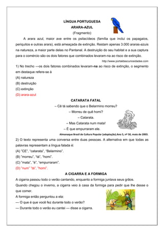 LÍNGUA PORTUGUESA
ARARA-AZUL
(Fragmento)
A arara azul, maior ave entre os psitacídeos (família que inclui os papagaios,
periquitos e outras arara), está ameaçada de extinção. Restam apenas 3.000 araras-azuis
na natureza, a maior parte delas no Pantanal. A destruição do seu habitat e a sua captura
para o comércio são os dois fatores que combinados levaram-na ao risco de extinção.
http://www.portaldascuriosidades.com
1) No trecho ―os dois fatores combinados levaram-na ao risco de extinção, o segmento
em destaque refere-se à
(A) natureza
(B) destruição
(C) extinção
(D) arara-azul
CATARATA FATAL
– Cê tá sabendo que o Belarmino morreu?
– Morreu de quê homi?
– Catarata.
– Mas Catarata num mata!
– É que empurraram ele.
Almanaque Brasil de Cultura Popular (adaptação).Ano 5, nº 50, maio de 2003.
2) O texto representa uma conversa entre duas pessoas. A alternativa em que todas as
palavras representam a língua falada é:
(A) ”CE”, “catarata”, “Belarmino”.
(B) ”morreu”, “tá”, “homi”.
(C) ”mata”, ”é”, “empurraram”.
(D) ”num” ”tá”, ”homi”.
A CIGARRA E A FORMIGA
A cigarra passou todo o verão cantando, enquanto a formiga juntava seus grãos.
Quando chegou o inverno, a cigarra veio à casa da formiga para pedir que lhe desse o
que comer.
A formiga então perguntou a ela:
— O que é que você fez durante todo o verão?
— Durante todo o verão eu cantei — disse a cigarra.
 