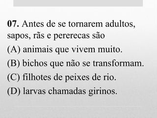 07. Antes de se tornarem adultos,
sapos, rãs e pererecas são
(A) animais que vivem muito.
(B) bichos que não se transformam.
(C) filhotes de peixes de rio.
(D) larvas chamadas girinos.
 