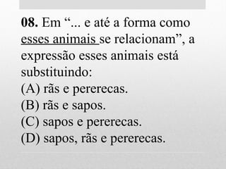 08. Em “... e até a forma como
esses animais se relacionam”, a
expressão esses animais está
substituindo:
(A) rãs e pererecas.
(B) rãs e sapos.
(C) sapos e pererecas.
(D) sapos, rãs e pererecas.
 
