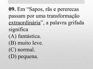 09. Em “Sapos, rãs e pererecas
passam por uma transformação
extraordinária”, a palavra grifada
significa
(A) fantástica.
(B) muito leve.
(C) normal.
(D) pequena.
 