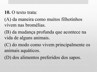 10. O texto trata:
(A) da maneira como muitos filhotinhos
vivem nas bromélias.
(B) da mudança profunda que acontece na
vida de alguns animais.
(C) do modo como vivem principalmente os
animais aquáticos.
(D) dos alimentos preferidos dos sapos.
 