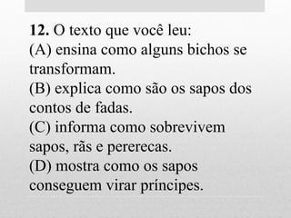 12. O texto que você leu:
(A) ensina como alguns bichos se
transformam.
(B) explica como são os sapos dos
contos de fadas.
(C) informa como sobrevivem
sapos, rãs e pererecas.
(D) mostra como os sapos
conseguem virar príncipes.
 