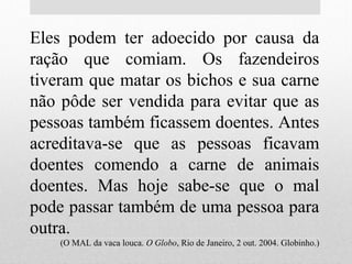Eles podem ter adoecido por causa da
ração que comiam. Os fazendeiros
tiveram que matar os bichos e sua carne
não pôde ser vendida para evitar que as
pessoas também ficassem doentes. Antes
acreditava-se que as pessoas ficavam
doentes comendo a carne de animais
doentes. Mas hoje sabe-se que o mal
pode passar também de uma pessoa para
outra.
(O MAL da vaca louca. O Globo, Rio de Janeiro, 2 out. 2004. Globinho.)
 