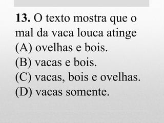13. O texto mostra que o
mal da vaca louca atinge
(A) ovelhas e bois.
(B) vacas e bois.
(C) vacas, bois e ovelhas.
(D) vacas somente.
 