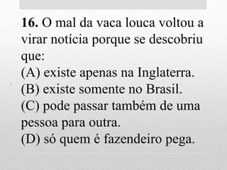.
16. O mal da vaca louca voltou a
virar notícia porque se descobriu
que:
(A) existe apenas na Inglaterra.
(B) existe somente no Brasil.
(C) pode passar também de uma
pessoa para outra.
(D) só quem é fazendeiro pega.
 