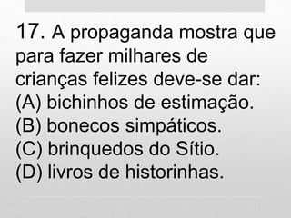 17. A propaganda mostra que
para fazer milhares de
crianças felizes deve-se dar:
(A) bichinhos de estimação.
(B) bonecos simpáticos.
(C) brinquedos do Sítio.
(D) livros de historinhas.
 