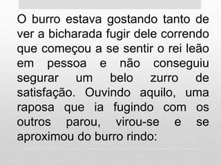 O burro estava gostando tanto de
ver a bicharada fugir dele correndo
que começou a se sentir o rei leão
em pessoa e não conseguiu
segurar um belo zurro de
satisfação. Ouvindo aquilo, uma
raposa que ia fugindo com os
outros parou, virou-se e se
aproximou do burro rindo:
 